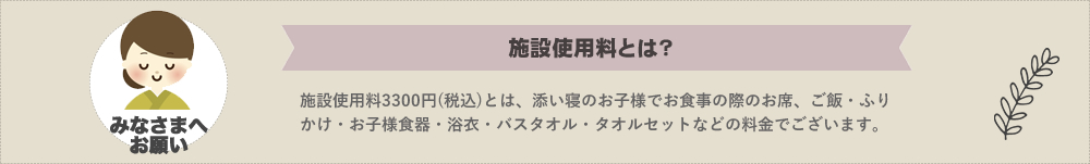 ウェルカムベイビープランでは施設使用料3,000円を申し受けます。施設使用料とは。お食事の際のお席、ご飯・お味噌汁・ふりかけ・浴衣・お子様食器・バスタオル・タオルセットなどなど、追加ご用意させていただく料金でございます。